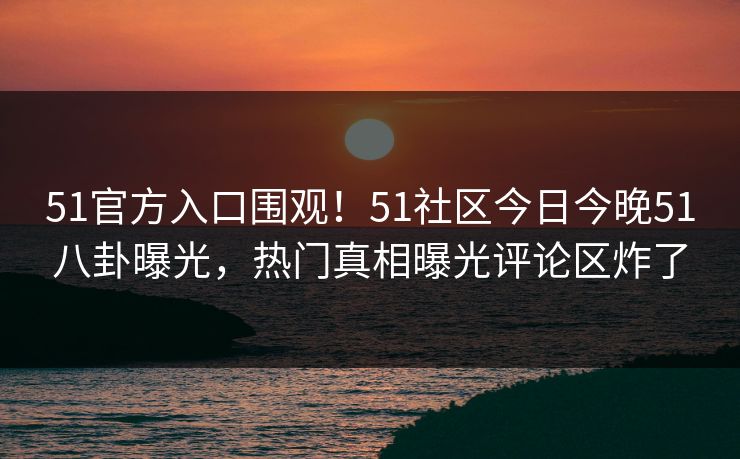 51官方入口围观！51社区今日今晚51八卦曝光，热门真相曝光评论区炸了
