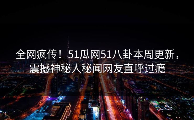 全网疯传！51瓜网51八卦本周更新，震撼神秘人秘闻网友直呼过瘾
