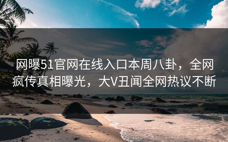 网曝51官网在线入口本周八卦，全网疯传真相曝光，大V丑闻全网热议不断