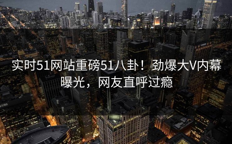 实时51网站重磅51八卦！劲爆大V内幕曝光，网友直呼过瘾
