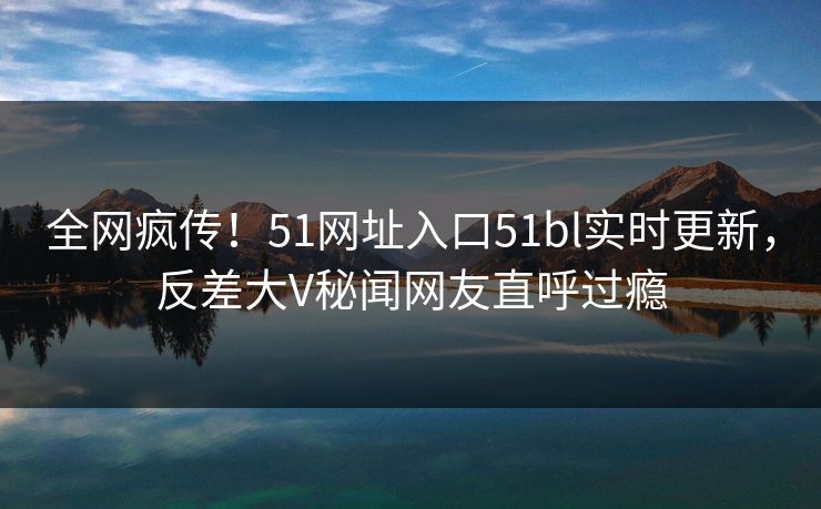 全网疯传！51网址入口51bl实时更新，反差大V秘闻网友直呼过瘾