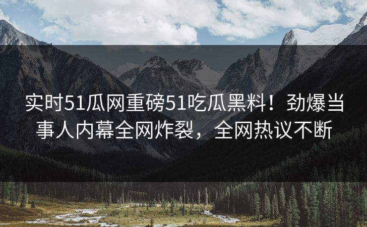 实时51瓜网重磅51吃瓜黑料！劲爆当事人内幕全网炸裂，全网热议不断