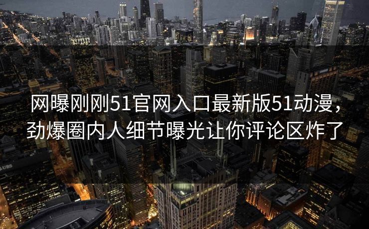 网曝刚刚51官网入口最新版51动漫，劲爆圈内人细节曝光让你评论区炸了