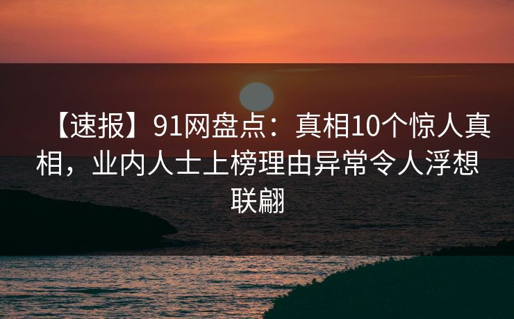 【速报】91网盘点：真相10个惊人真相，业内人士上榜理由异常令人浮想联翩