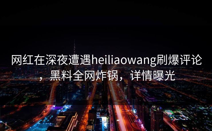 网红在深夜遭遇heiliaowang刷爆评论，黑料全网炸锅，详情曝光