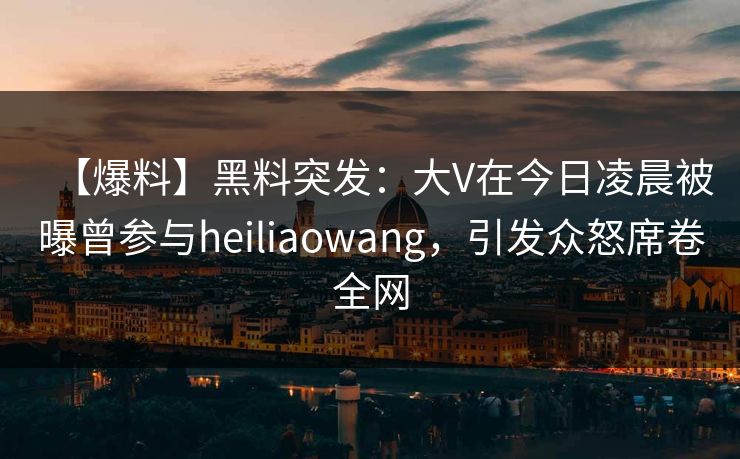 【爆料】黑料突发：大V在今日凌晨被曝曾参与heiliaowang，引发众怒席卷全网
