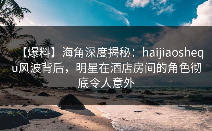 【爆料】海角深度揭秘:haijiaoshequ风波背后,明星在酒店房间的角色彻底令人意外 【爆料】海角深度揭秘:haijiaoshequ风波背后,明星在酒店房间的角色彻底令人意外