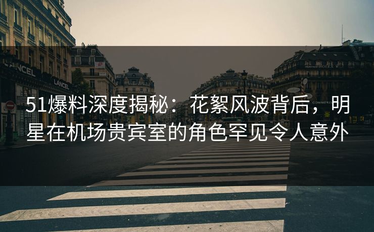 51爆料深度揭秘：花絮风波背后，明星在机场贵宾室的角色罕见令人意外