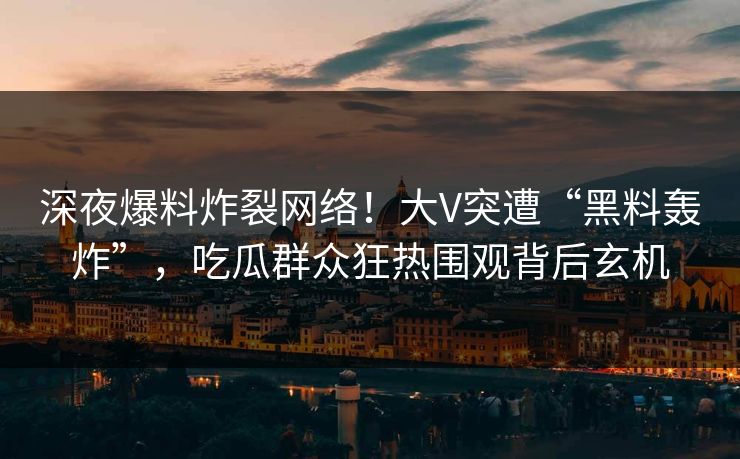 深夜爆料炸裂网络！大V突遭“黑料轰炸”，吃瓜群众狂热围观背后玄机