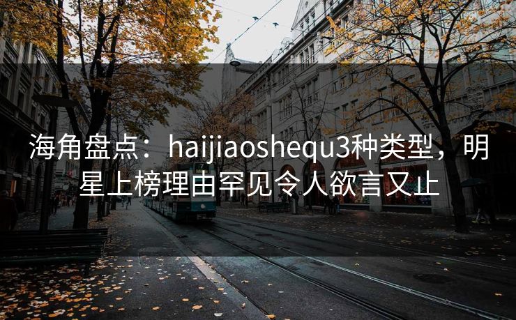 海角盘点：haijiaoshequ3种类型，明星上榜理由罕见令人欲言又止