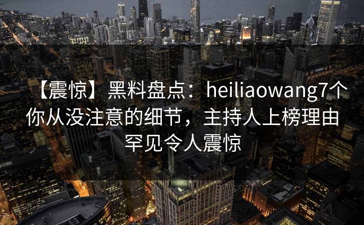 【震惊】黑料盘点：heiliaowang7个你从没注意的细节，主持人上榜理由罕见令人震惊