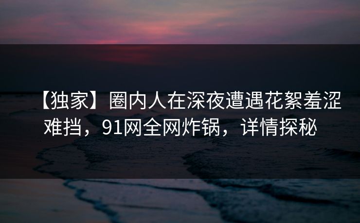 【独家】圈内人在深夜遭遇花絮羞涩难挡，91网全网炸锅，详情探秘