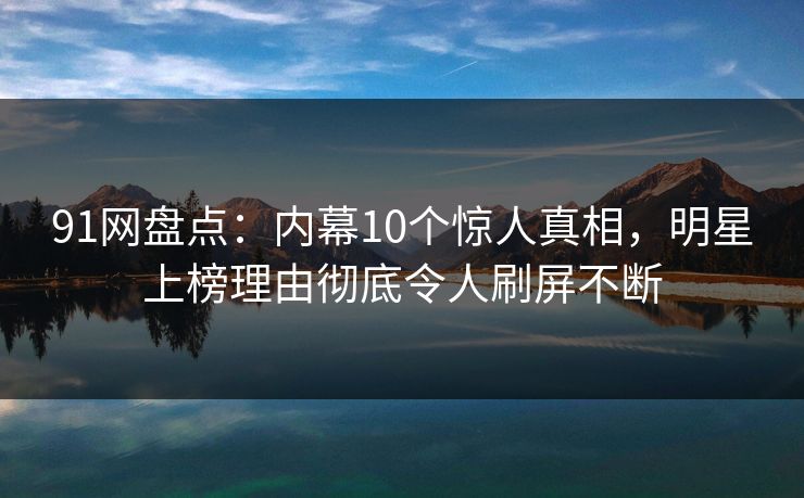 91网盘点：内幕10个惊人真相，明星上榜理由彻底令人刷屏不断