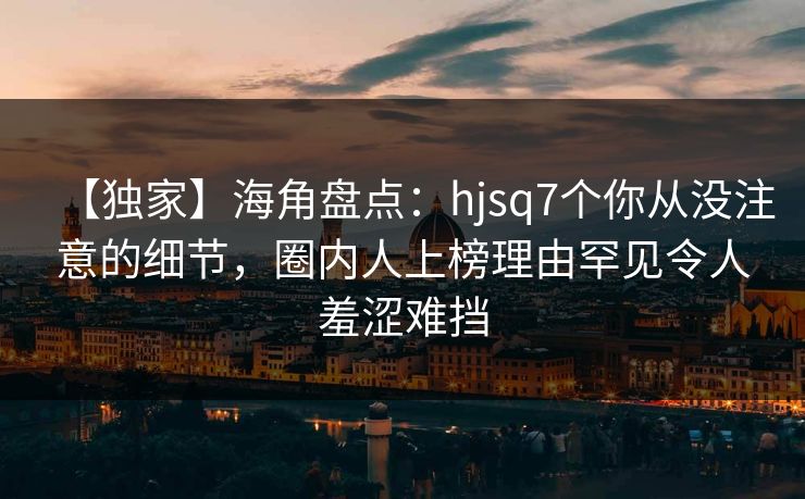 【独家】海角盘点：hjsq7个你从没注意的细节，圈内人上榜理由罕见令人羞涩难挡