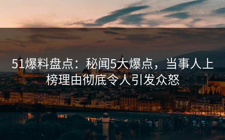 51爆料盘点：秘闻5大爆点，当事人上榜理由彻底令人引发众怒