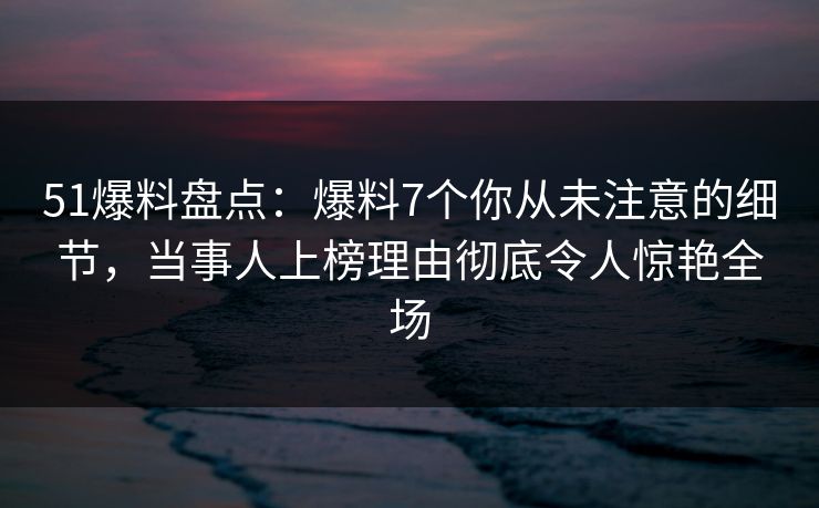 51爆料盘点：爆料7个你从未注意的细节，当事人上榜理由彻底令人惊艳全场