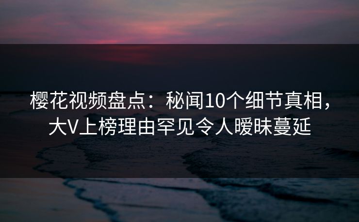 樱花视频盘点：秘闻10个细节真相，大V上榜理由罕见令人暧昧蔓延