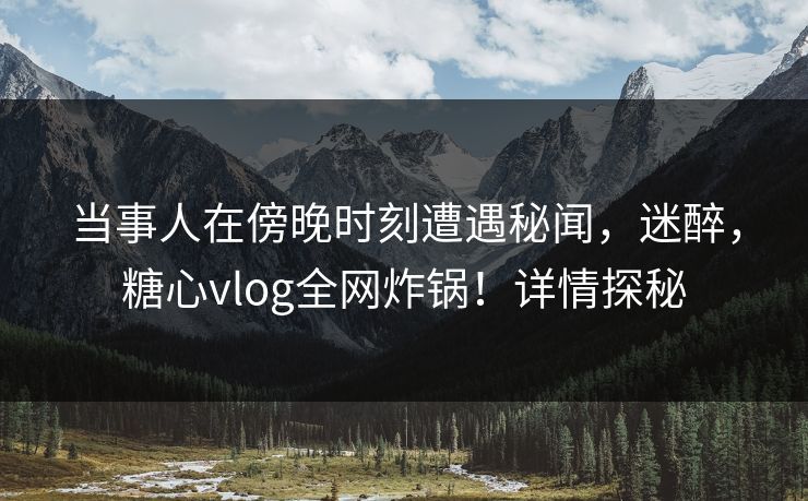 当事人在傍晚时刻遭遇秘闻，迷醉，糖心vlog全网炸锅！详情探秘