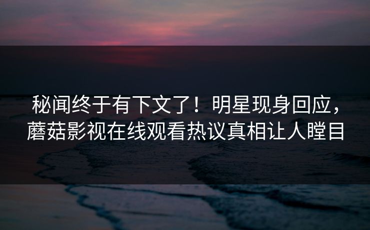 秘闻终于有下文了！明星现身回应，蘑菇影视在线观看热议真相让人瞠目