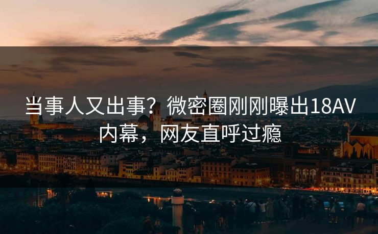 当事人又出事？微密圈刚刚曝出18AV内幕，网友直呼过瘾