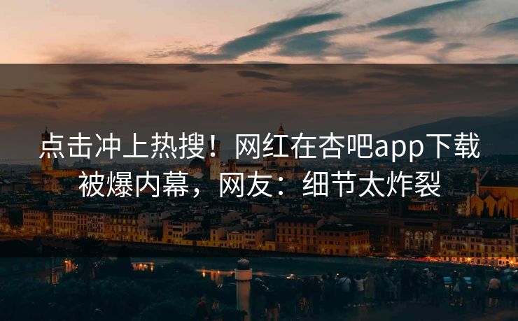 点击冲上热搜！网红在杏吧app下载被爆内幕，网友：细节太炸裂