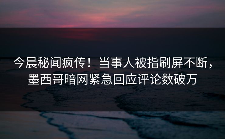 今晨秘闻疯传！当事人被指刷屏不断，墨西哥暗网紧急回应评论数破万