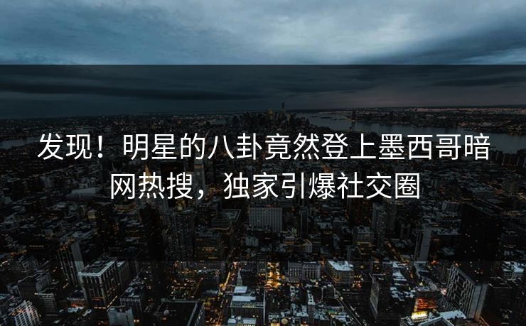 发现！明星的八卦竟然登上墨西哥暗网热搜，独家引爆社交圈