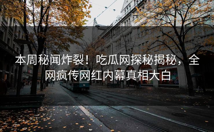 本周秘闻炸裂！吃瓜网探秘揭秘，全网疯传网红内幕真相大白