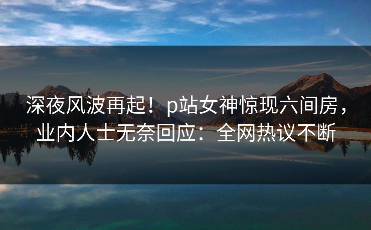 深夜风波再起!p站女神惊现六间房,业内人士无奈回应:全网热议不断 深夜风波再起!p站女神惊现六间房,业内人士无奈回应:全网热议不断