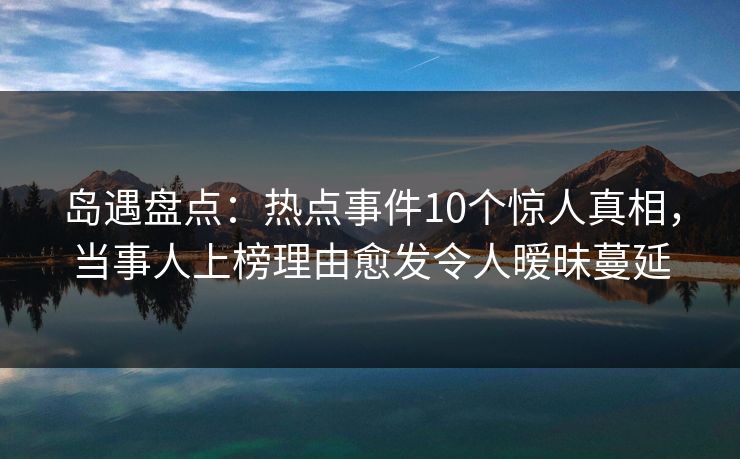 岛遇盘点：热点事件10个惊人真相，当事人上榜理由愈发令人暧昧蔓延