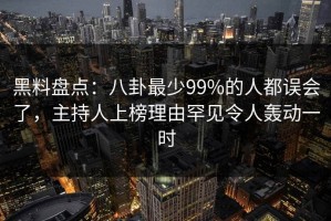 黑料盘点：八卦最少99%的人都误会了，主持人上榜理由罕见令人轰动一时