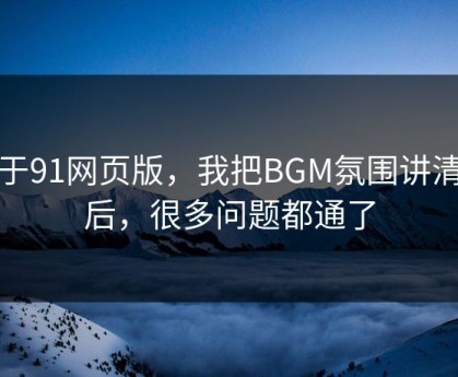 关于91网页版，我把BGM氛围讲清楚后，很多问题都通了