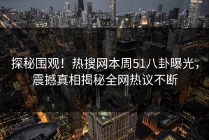 探秘围观！热搜网本周51八卦曝光，震撼真相揭秘全网热议不断