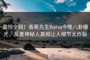 震惊全网！香蕉先生Bana今晚八卦曝光，反差神秘人真相让人细节太炸裂