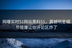 网曝实时51网站黑料51，震撼明星细节惊爆让你评论区炸了