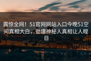震惊全网！51官网网站入口今晚51空间真相大白，劲爆神秘人真相让人瞠目