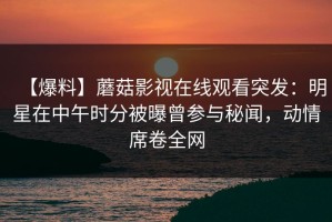 【爆料】蘑菇影视在线观看突发：明星在中午时分被曝曾参与秘闻，动情席卷全网