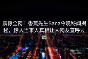 震惊全网！香蕉先生Bana今晚秘闻揭秘，惊人当事人真相让人网友直呼过瘾