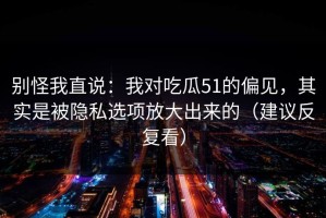 别怪我直说：我对吃瓜51的偏见，其实是被隐私选项放大出来的（建议反复看）
