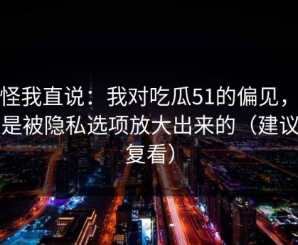 别怪我直说：我对吃瓜51的偏见，其实是被隐私选项放大出来的（建议反复看）