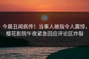 今晨丑闻疯传！当事人被指令人震惊，樱花影院午夜紧急回应评论区炸裂