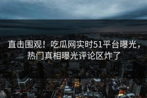 直击围观！吃瓜网实时51平台曝光，热门真相曝光评论区炸了