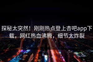 探秘太突然！刚刚热点登上杏吧app下载，网红热血沸腾，细节太炸裂