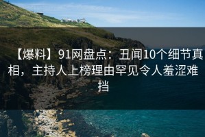 【爆料】91网盘点：丑闻10个细节真相，主持人上榜理由罕见令人羞涩难挡
