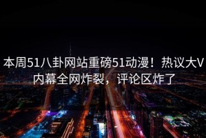 本周51八卦网站重磅51动漫！热议大V内幕全网炸裂，评论区炸了
