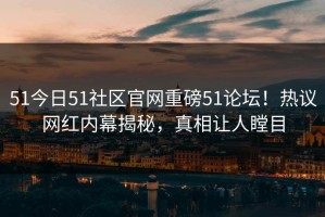 51今日51社区官网重磅51论坛！热议网红内幕揭秘，真相让人瞠目