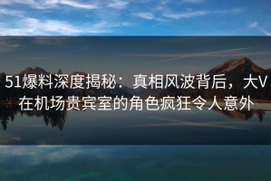 51爆料深度揭秘：真相风波背后，大V在机场贵宾室的角色疯狂令人意外