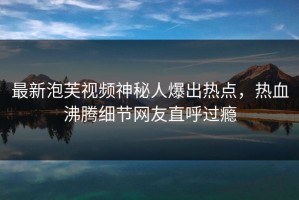 最新泡芙视频神秘人爆出热点，热血沸腾细节网友直呼过瘾