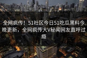 全网疯传！51社区今日51吃瓜黑料今晚更新，全网疯传大V秘闻网友直呼过瘾
