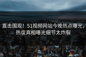 直击围观！51视频网站今晚热点曝光，热议真相曝光细节太炸裂